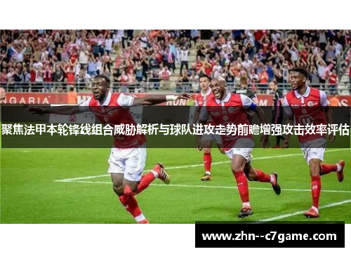 聚焦法甲本轮锋线组合威胁解析与球队进攻走势前瞻增强攻击效率评估